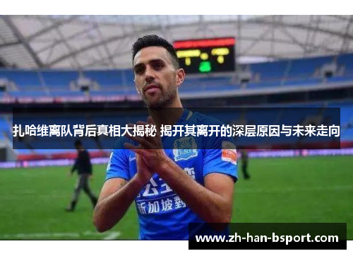 扎哈维离队背后真相大揭秘 揭开其离开的深层原因与未来走向