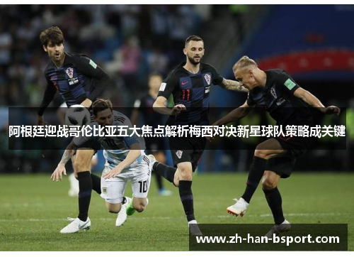 阿根廷迎战哥伦比亚五大焦点解析梅西对决新星球队策略成关键