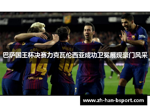 巴萨国王杯决赛力克瓦伦西亚成功卫冕展现豪门风采