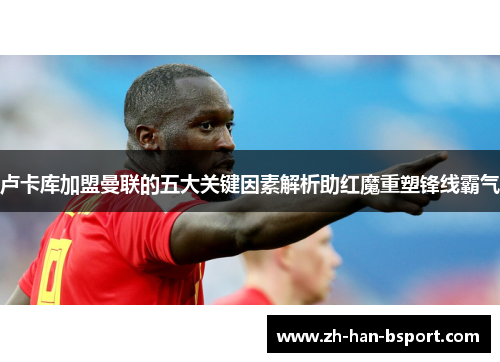 卢卡库加盟曼联的五大关键因素解析助红魔重塑锋线霸气