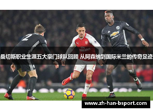 桑切斯职业生涯五大豪门球队回顾 从阿森纳到国际米兰的传奇足迹