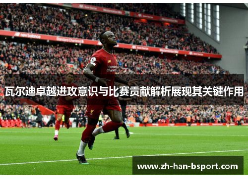 瓦尔迪卓越进攻意识与比赛贡献解析展现其关键作用