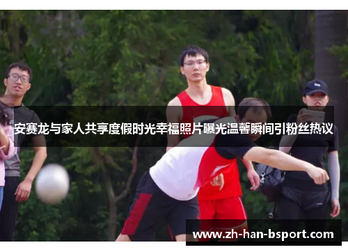 安赛龙与家人共享度假时光幸福照片曝光温馨瞬间引粉丝热议