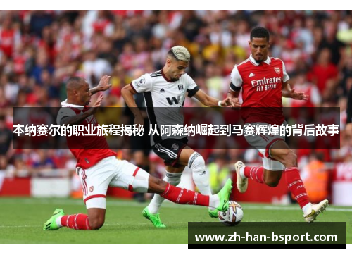 本纳赛尔的职业旅程揭秘 从阿森纳崛起到马赛辉煌的背后故事