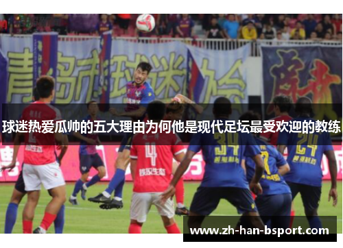 球迷热爱瓜帅的五大理由为何他是现代足坛最受欢迎的教练