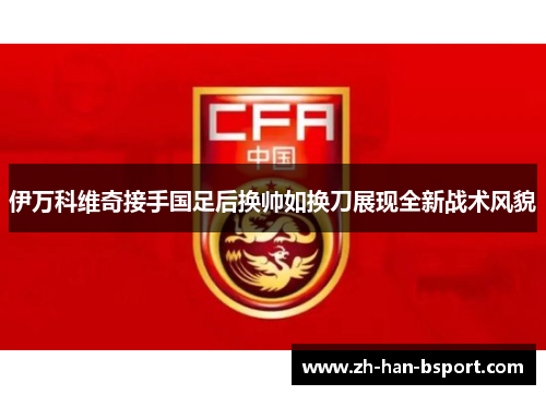 伊万科维奇接手国足后换帅如换刀展现全新战术风貌 伊万科维奇接手国足后换帅如换刀展现全新战术风貌