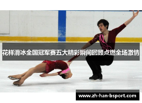 花样滑冰全国冠军赛五大精彩瞬间回顾点燃全场激情 花样滑冰全国冠军赛五大精彩瞬间回顾点燃全场激情