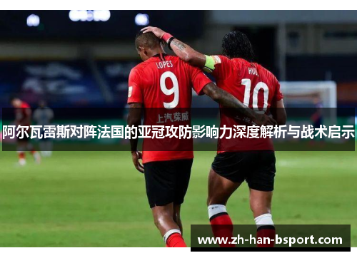 阿尔瓦雷斯对阵法国的亚冠攻防影响力深度解析与战术启示 阿尔瓦雷斯对阵法国的亚冠攻防影响力深度解析与战术启示